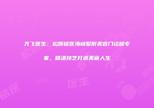 齐飞医生：松原铭医海峡整形美容门诊部专家，精湛技艺打造美丽人生