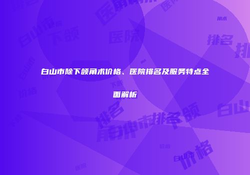 白山市除下颌角术价格、医院排名及服务特点全面解析