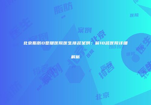北京脂肪O型腿医院医生排名案例：前10名医院详细解析