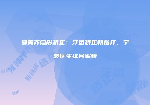易美齐隐形矫正：牙齿矫正新选择，宁波医生排名解析