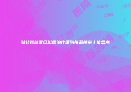 湖北省幼鲜红斑痣治疗医院排名榜前十位盘点