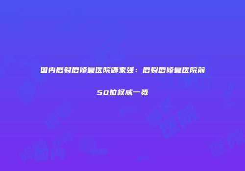 国内唇裂唇修复医院哪家强：唇裂唇修复医院前50位权威一览
