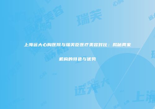 上海远大心胸医院与瑞芙臣医疗美容对比：揭秘两家机构的特色与优势
