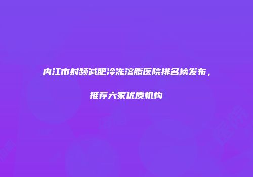内江市射频减肥冷冻溶脂医院排名榜发布，推荐六家优质机构