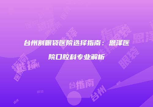 台州割眼袋医院选择指南：恩泽医院口腔科专业解析