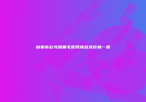 自贡市彩光脱腋毛医院排名及价格一览