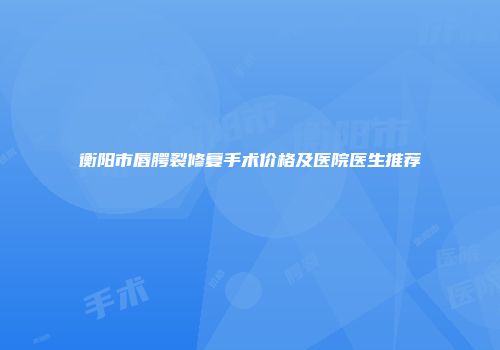 衡阳市唇腭裂修复手术价格及医院医生推荐
