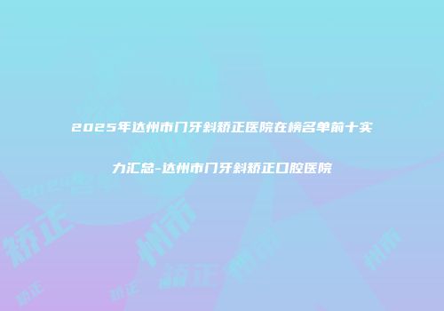2025年达州市门牙斜矫正医院在榜名单前十实力汇总-达州市门牙斜矫正口腔医院