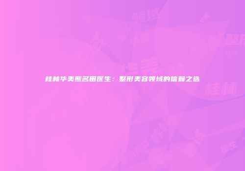 桂林华美熊名田医生：整形美容领域的信赖之选