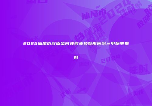 2025汕尾市胶原蛋白注射美技整形医院三甲榜单揭晓