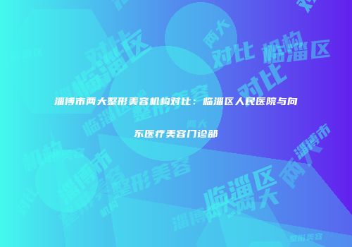 淄博市两大整形美容机构对比：临淄区人民医院与向东医疗美容门诊部