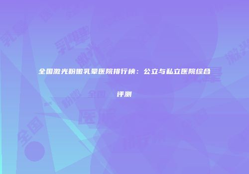 全国激光粉嫩乳晕医院排行榜：公立与私立医院综合评测