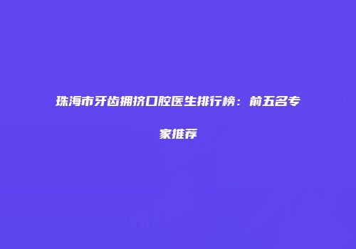 珠海市牙齿拥挤口腔医生排行榜：前五名专家推荐