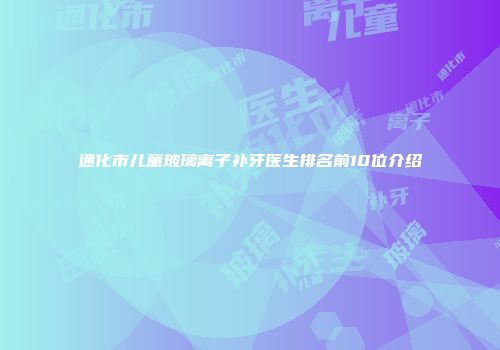通化市儿童玻璃离子补牙医生排名前10位介绍
