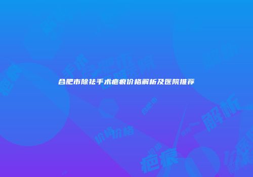 合肥市除祛手术疤痕价格解析及医院推荐