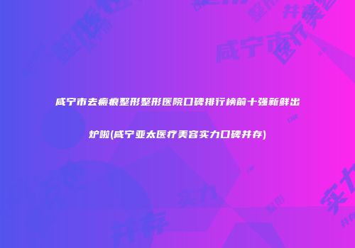 咸宁市去瘢痕整形整形医院口碑排行榜前十强新鲜出炉啦(咸宁亚太医疗美容实力口碑并存)