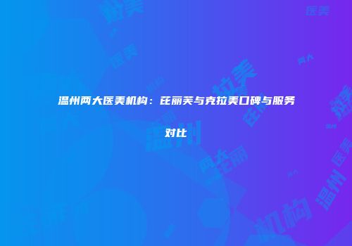 温州两大医美机构：芘丽芙与克拉美口碑与服务对比