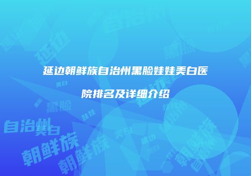 延边朝鲜族自治州黑脸娃娃美白医院排名及详细介绍