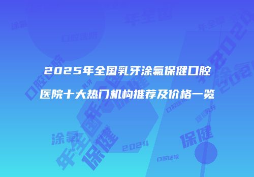 2025年全国乳牙涂氟保健口腔医院十大热门机构推荐及价格一览