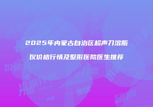 2025年内蒙古自治区超声刀溶脂仪价格行情及整形医院医生推荐