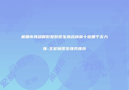 莆田市耳部畸形整形医生排名榜前十佳哪个实力强-王宏丽医生强势推荐