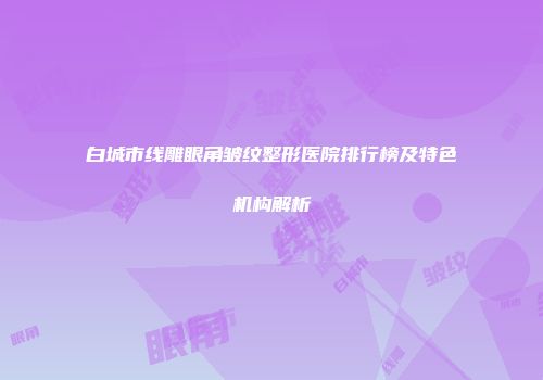 白城市线雕眼角皱纹整形医院排行榜及特色机构解析