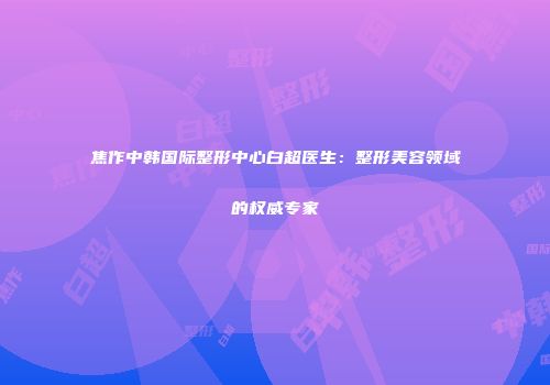 焦作中韩国际整形中心白超医生：整形美容领域的权威专家