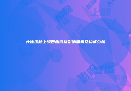 大连拔除上颌智齿价格影响因素及构成分析