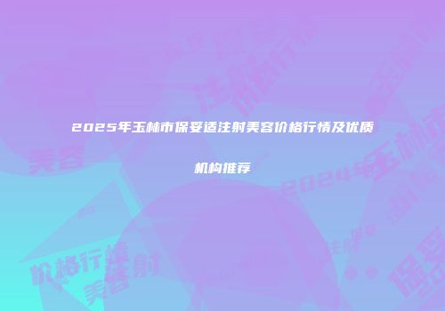 2025年玉林市保妥适注射美容价格行情及优质机构推荐