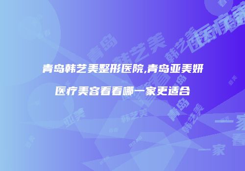 青岛韩艺美整形医院,青岛亚美妍医疗美容看看哪一家更适合