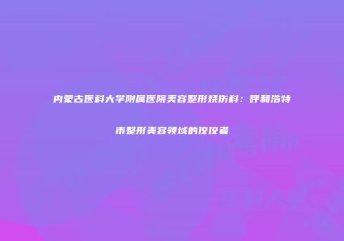 内蒙古医科大学附属医院美容整形烧伤科：呼和浩特市整形美容领域的佼佼者