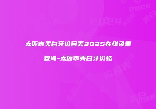 太原市美白牙价目表2025在线免费查询-太原市美白牙价格