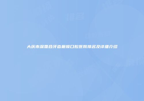 大庆市深覆合牙齿磨损口腔医院排名及详细介绍