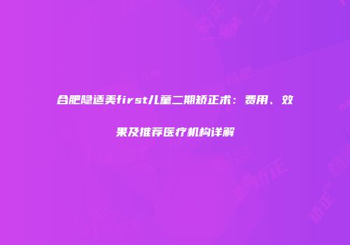 合肥隐适美first儿童二期矫正术：费用、效果及推荐医疗机构详解