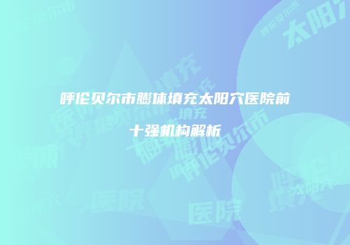呼伦贝尔市膨体填充太阳穴医院前十强机构解析