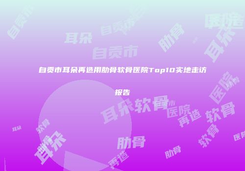 自贡市耳朵再造用肋骨软骨医院Top10实地走访报告