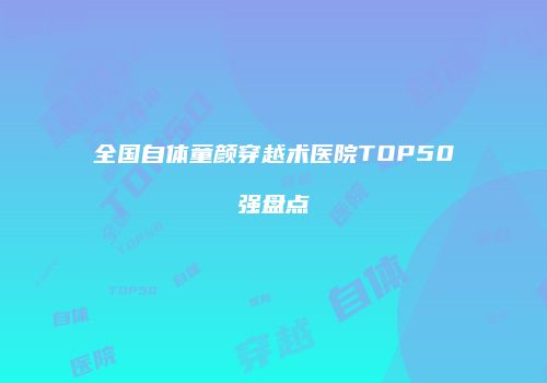 全国自体童颜穿越术医院TOP50强盘点