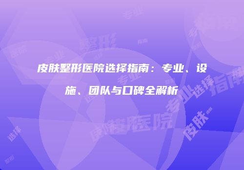 皮肤整形医院选择指南：专业、设施、团队与口碑全解析
