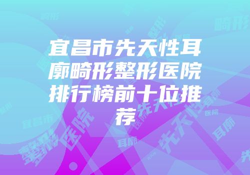 宜昌市先天性耳廓畸形整形医院排行榜前十位推荐