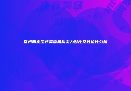 常州两家医疗美容机构实力对比及性价比分析