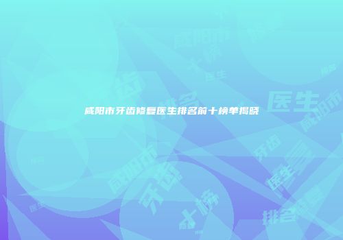 咸阳市牙齿修复医生排名前十榜单揭晓