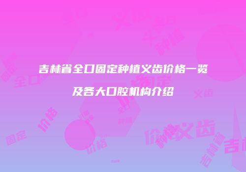 吉林省全口固定种植义齿价格一览及各大口腔机构介绍