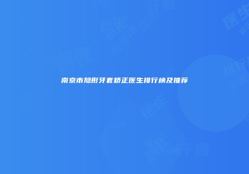 南京市隐形牙套矫正医生排行榜及推荐