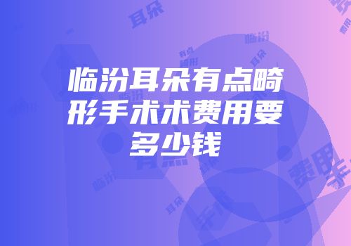 临汾耳朵有点畸形手术术费用要多少钱