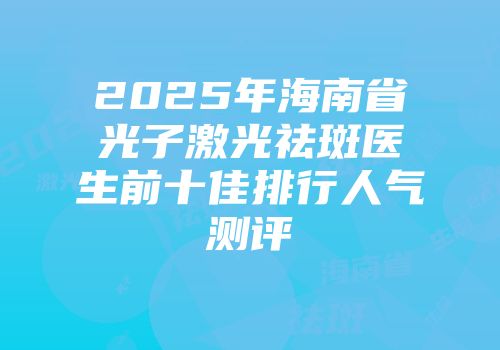 2025年海南省光子激光祛斑医生前十佳排行人气测评
