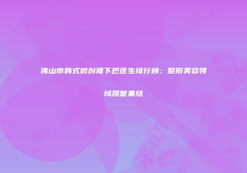 佛山市韩式微创隆下巴医生排行榜：整形美容领域翘楚集结
