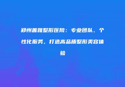 郑州善雅整形医院：专业团队、个性化服务，打造高品质整形美容体验