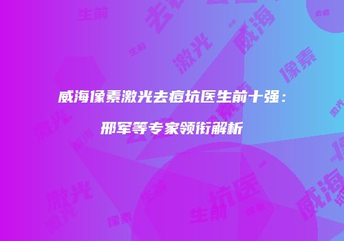 威海像素激光去痘坑医生前十强：邢军等专家领衔解析