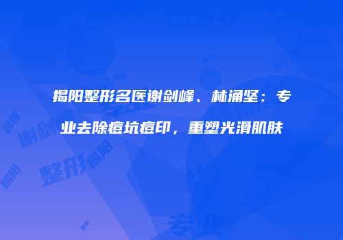 揭阳整形名医谢剑峰、林涌坚：专业去除痘坑痘印，重塑光滑肌肤