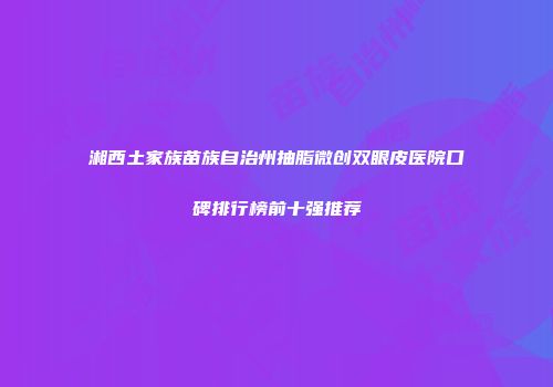 湘西土家族苗族自治州抽脂微创双眼皮医院口碑排行榜前十强推荐